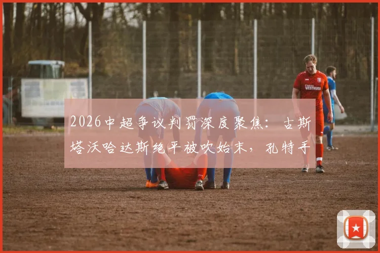 2026中超争议判罚深度聚焦：古斯塔沃哈达斯绝平被吹始末，孔特手球未判背后真相