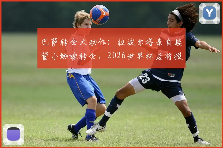 巴萨转会大动作:拉波尔塔亲自接管小蜘蛛转会,2026世界杯后将报价1.3亿欧,曼城前锋成夏窗首要目标