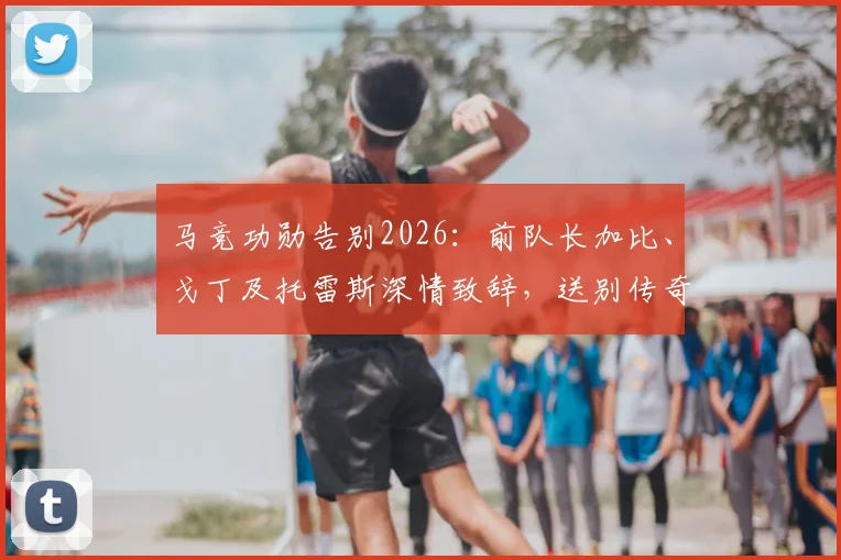 马竞功勋告别2026：前队长加比、戈丁及托雷斯深情致辞，送别传奇格列兹曼