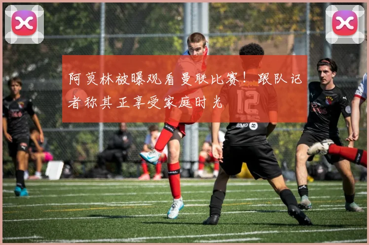 阿莫林被曝观看曼联比赛！跟队记者称其正享受家庭时光