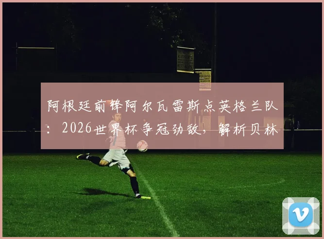 阿根廷前锋阿尔瓦雷斯点英格兰队：2026世界杯争冠劲敌，解析贝林厄姆凯恩等球星实力，展望阿英对决