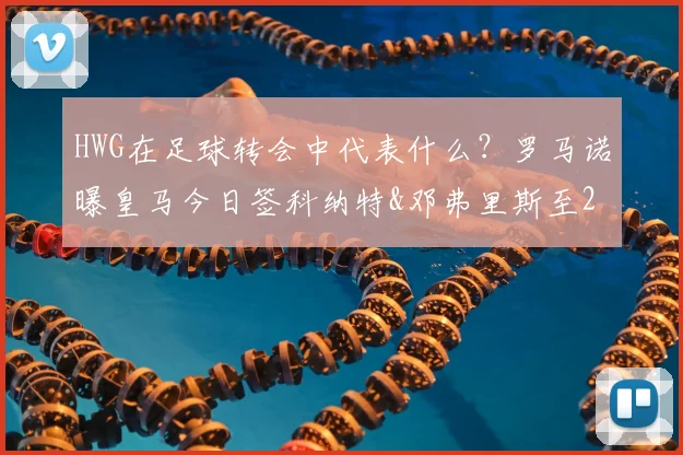 HWG在足球转会中代表什么？罗马诺曝皇马今日签科纳特&邓弗里斯至2026年，转会年薪与后防影响解析