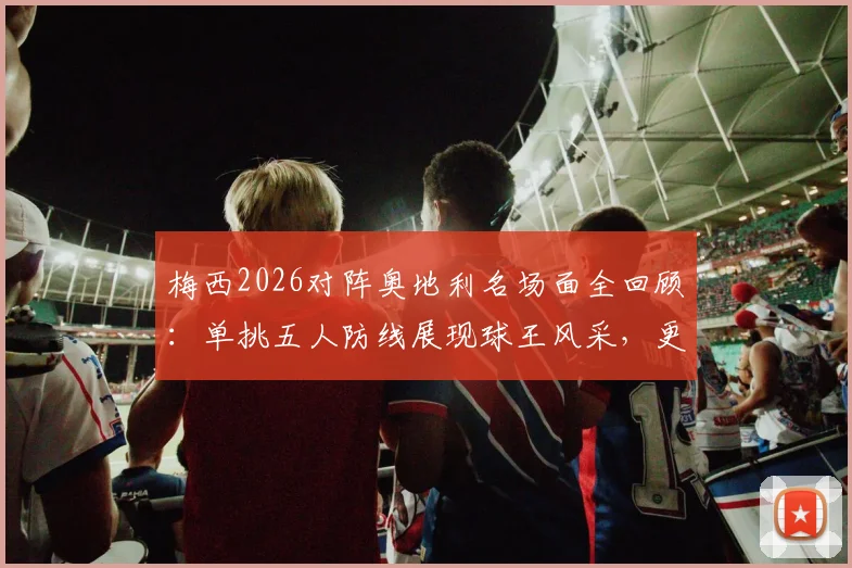 梅西2026对阵奥地利名场面全回顾：单挑五人防线展现球王风采，更衣室领袖风范全解析