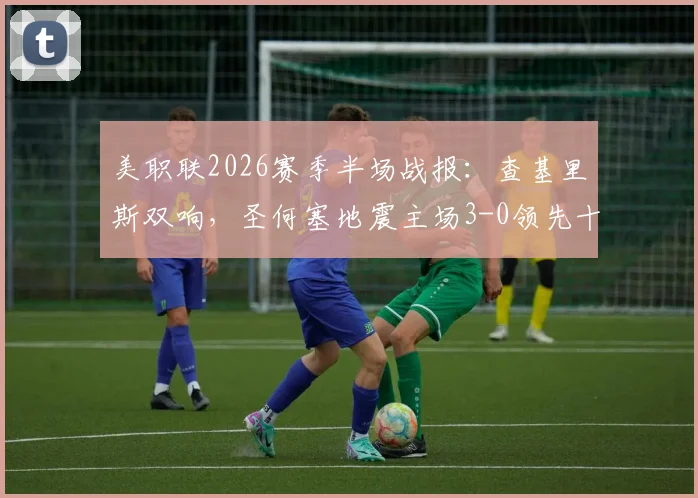 美职联2026赛季半场战报：查基里斯双响，圣何塞地震主场3-0领先十人作战的圣地亚哥全貌分析