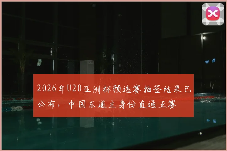 2026年U20亚洲杯预选赛抽签结果已公布，中国东道主身份直通正赛