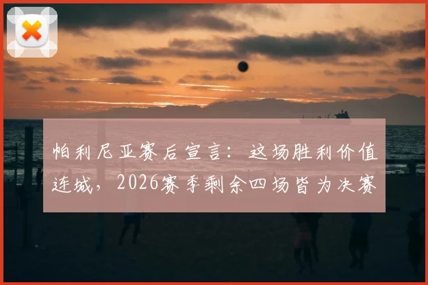 帕利尼亚赛后宣言：这场胜利价值连城，2026赛季剩余四场皆为决赛，解析球队决战时刻的制胜法则