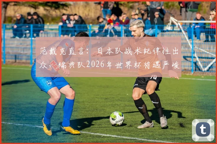 范戴克直言：日本队战术纪律性出众，瑞典队2026年世界杯将遇严峻考验，深度解析两队战术博弈