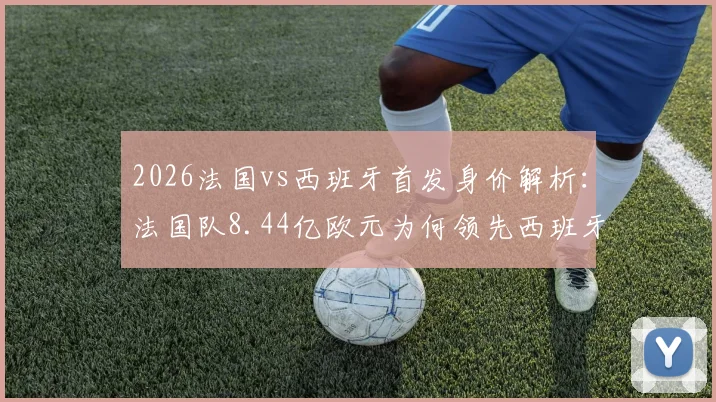 2026法国vs西班牙首发身价解析：法国队8.44亿欧元为何领先西班牙队6亿？球星身价详细对比看这里