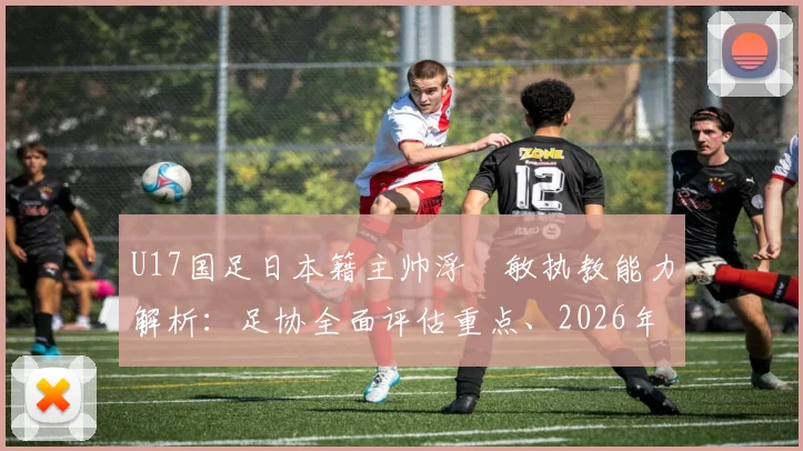 U17国足日本籍主帅浮嶋敏执教能力解析：足协全面评估重点、2026年目标及外教执教利弊探讨