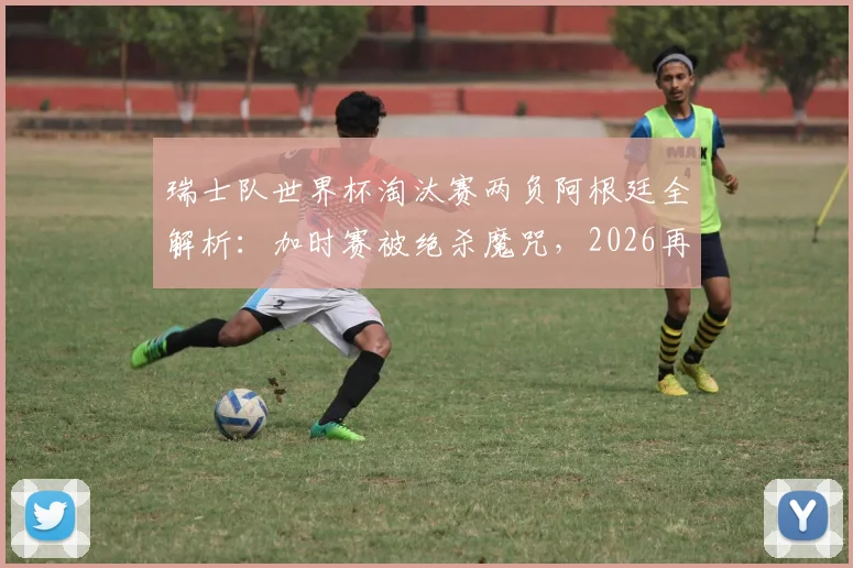 瑞士队世界杯淘汰赛两负阿根廷全解析：加时赛被绝杀魔咒，2026再遇前景深度分析