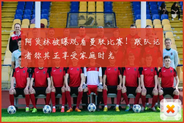 阿莫林被曝观看曼联比赛!跟队记者称其正享受家庭时光