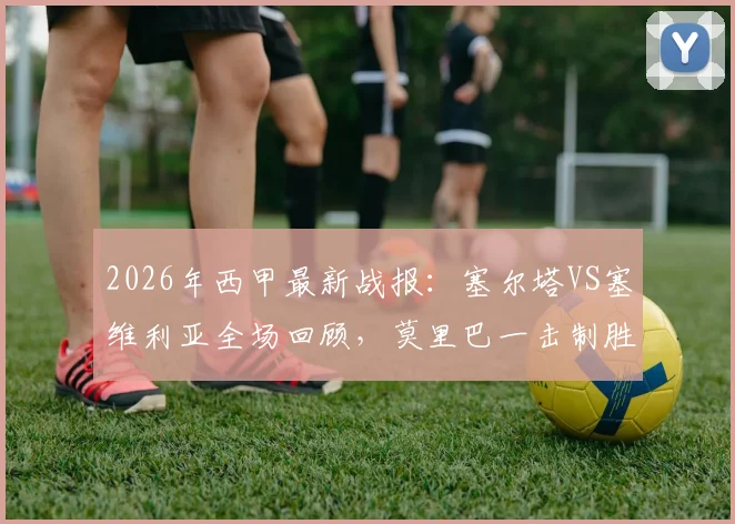2026年西甲最新战报:塞尔塔VS塞维利亚全场回顾,莫里巴一击制胜助主队全取三分