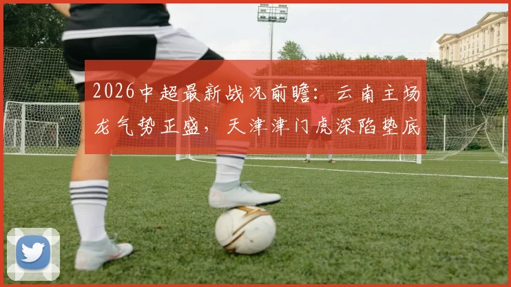 2026中超最新战况前瞻:云南主场龙气势正盛,天津津门虎深陷垫底泥潭,保级生死战一触即发
