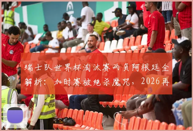 瑞士队世界杯淘汰赛两负阿根廷全解析：加时赛被绝杀魔咒，2026再遇前景深度分析