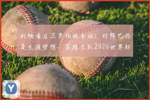 利物浦后卫罗伯逊专访:对阵巴西是生涯梦想,苏格兰队2026世界杯能否突破小组赛魔咒?