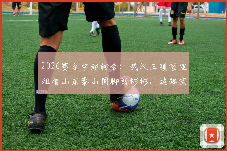 2026赛季中超转会：武汉三镇官宣租借山东泰山国脚刘彬彬，边路实力获关键补强