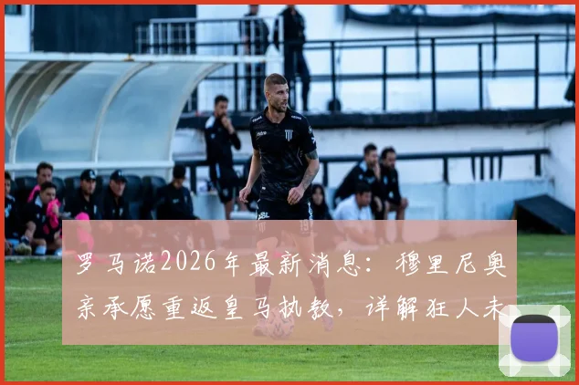 罗马诺2026年最新消息：穆里尼奥亲承愿重返皇马执教，详解狂人未来新篇章规划