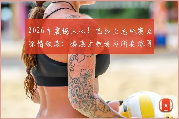 2026年震撼人心！巴拉圭总统赛后深情致谢：感谢主教练与所有球员的拼搏