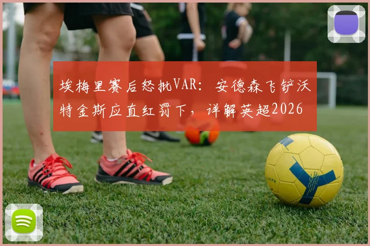 埃梅里赛后怒批VAR：安德森飞铲沃特金斯应直红罚下，详解英超2026赛季重大争议判罚及裁判规则