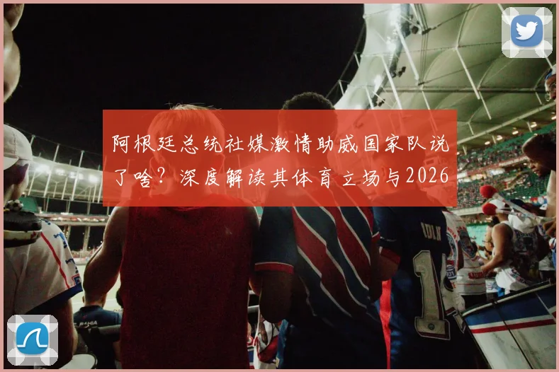 阿根廷总统社媒激情助威国家队说了啥？深度解读其体育立场与2026展望，附米莱最新动态全追踪