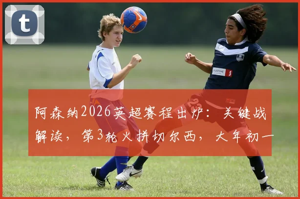 阿森纳2026英超赛程出炉:关键战解读,第3轮火拼切尔西,大年初一焦点战利物浦时间确定