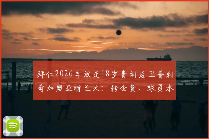 拜仁2026年放走18岁青训后卫普利奇加盟亚特兰大：转会费、球员水平深度分析，这笔交易究竟谁赚谁亏？