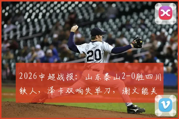 2026中超战报:山东泰山2-0胜四川铁人,泽卡双响失单刀,谢文能关键助攻成亮点