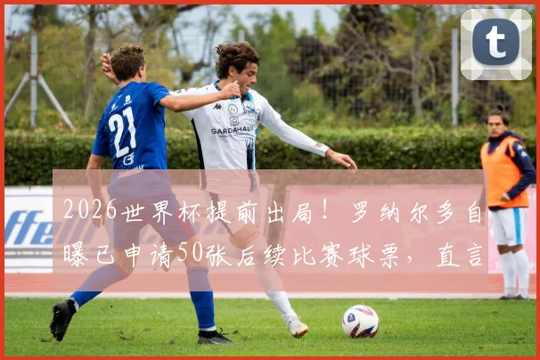 2026世界杯提前出局!罗纳尔多自曝已申请50张后续比赛球票,直言没想到巴西队会淘汰