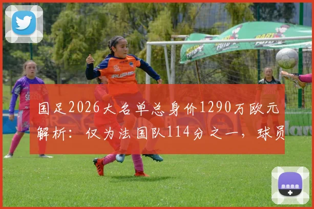 国足2026大名单总身价1290万欧元解析：仅为法国队114分之一，球员身价排行榜与差距原因全览
