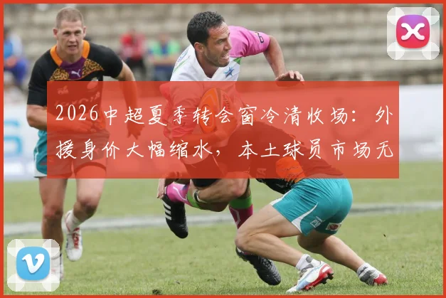 2026中超夏季转会窗冷清收场:外援身价大幅缩水,本土球员市场无人问津,足球报详解背后原因