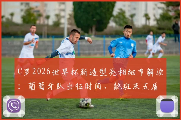 C罗2026世界杯新造型亮相细节解读：葡萄牙队出征时间、航班及五盾军团备战最新动态全解析