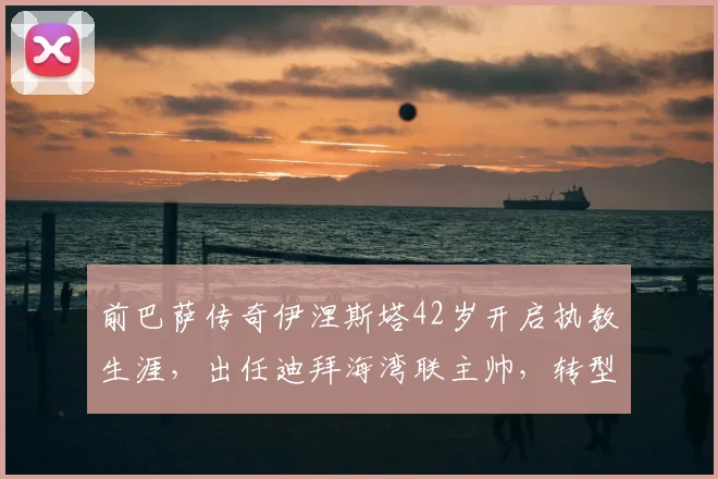 前巴萨传奇伊涅斯塔42岁开启执教生涯，出任迪拜海湾联主帅，转型之路引关注