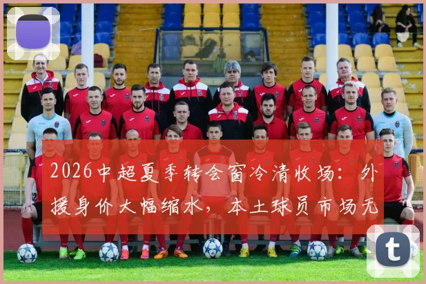 2026中超夏季转会窗冷清收场：外援身价大幅缩水，本土球员市场无人问津，足球报详解背后原因