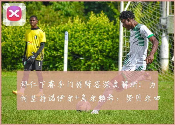 拜仁下赛季门将阵容深度解析：为何坚持诺伊尔+乌尔赖希，努贝尔回归无望的背后考量