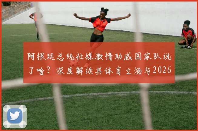 阿根廷总统社媒激情助威国家队说了啥?深度解读其体育立场与2026展望,附米莱最新动态全追踪
