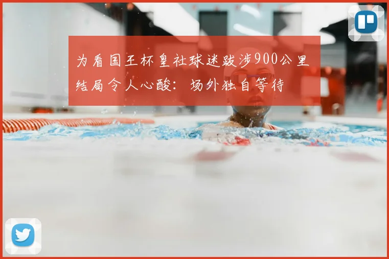 为看国王杯皇社球迷跋涉900公里 结局令人心酸：场外独自等待