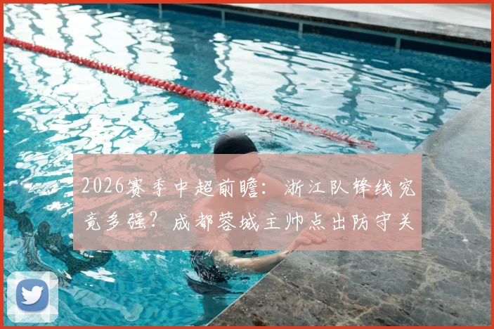2026赛季中超前瞻：浙江队锋线究竟多强？成都蓉城主帅点出防守关键，战术应对全解析