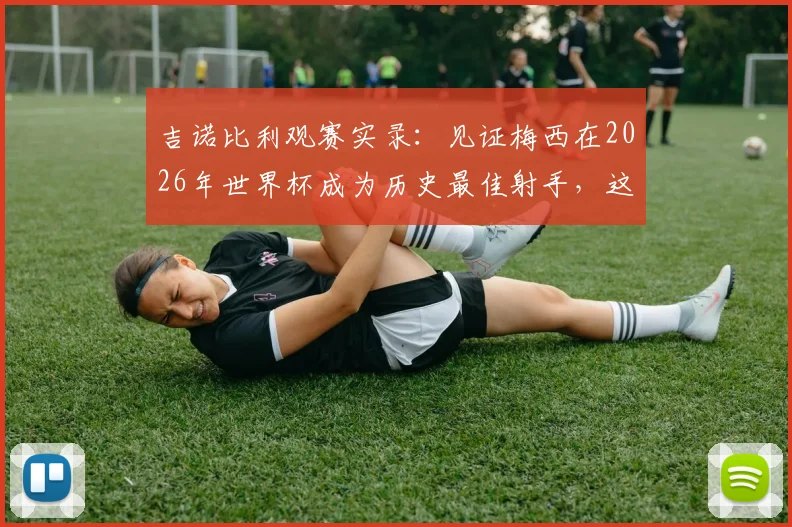 吉诺比利观赛实录:见证梅西在2026年世界杯成为历史最佳射手,这经历无价