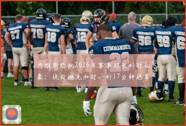 内维斯怒批2026年赛事超长补时乱象：说好避免加时，补17分钟这算什么？