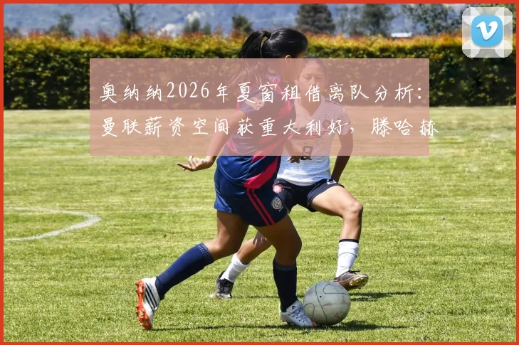 奥纳纳2026年夏窗租借离队分析：曼联薪资空间获重大利好，滕哈赫夏窗引援目标与财政策略解读
