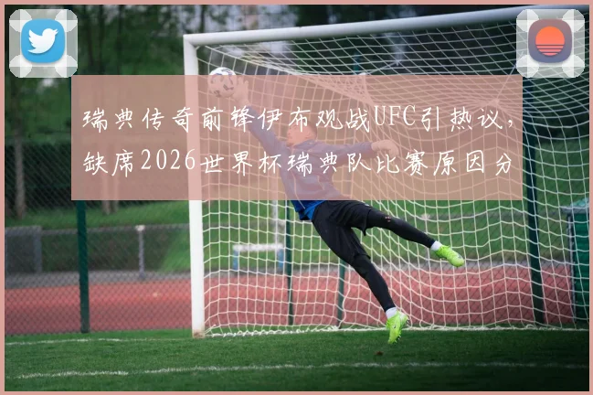 瑞典传奇前锋伊布观战UFC引热议，缺席2026世界杯瑞典队比赛原因分析