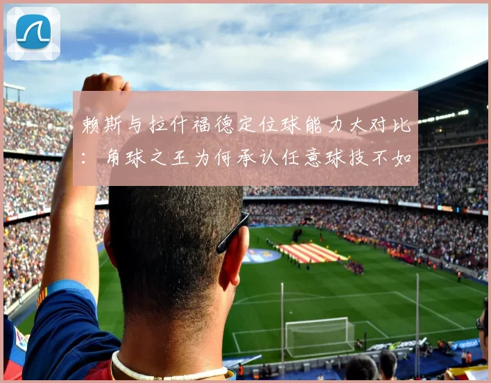 赖斯与拉什福德定位球能力大对比：角球之王为何承认任意球技不如人？2026英超赛场谁是主罚第一选择？