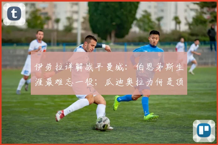 伊劳拉详解战平曼城:伯恩茅斯生涯最难忘一役;瓜迪奥拉为何是顶级教练标杆