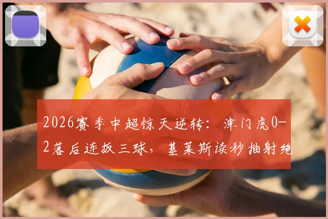 2026赛季中超惊天逆转：津门虎0-2落后连扳三球，基莱斯读秒抽射绝杀全记录