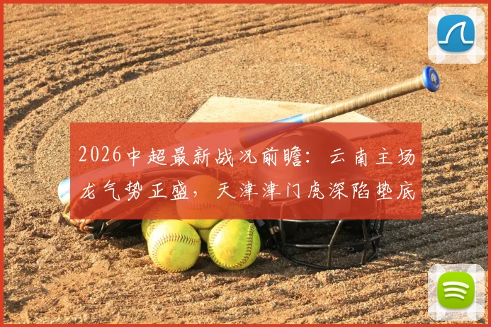 2026中超最新战况前瞻：云南主场龙气势正盛，天津津门虎深陷垫底泥潭，保级生死战一触即发
