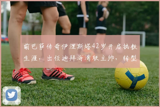 前巴萨传奇伊涅斯塔42岁开启执教生涯，出任迪拜海湾联主帅，转型之路引关注