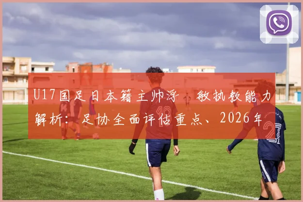 U17国足日本籍主帅浮嶋敏执教能力解析：足协全面评估重点、2026年目标及外教执教利弊探讨