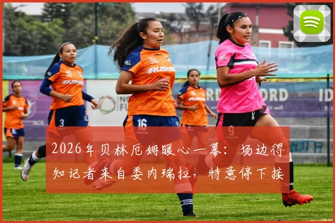2026年贝林厄姆暖心一幕:场边得知记者来自委内瑞拉,特意停下接受深度采访