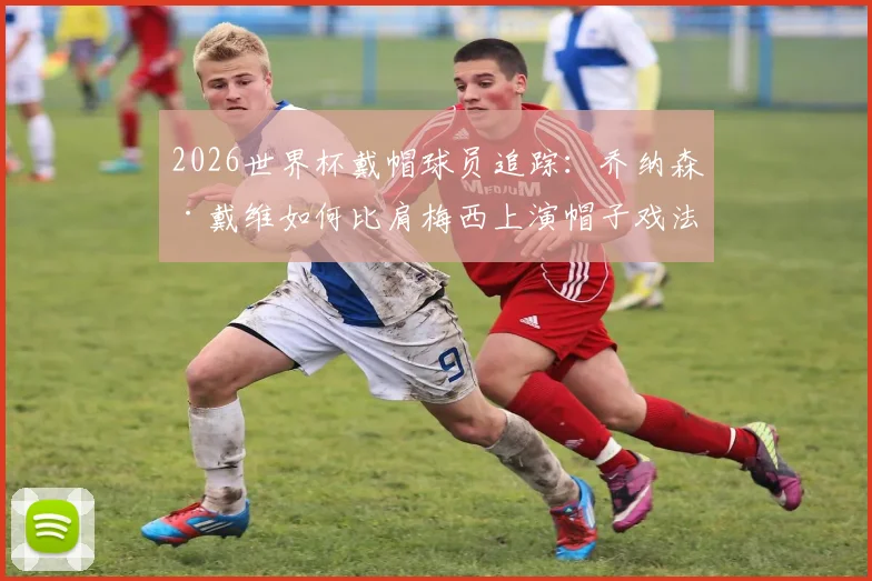 2026世界杯戴帽球员追踪：乔纳森·戴维如何比肩梅西上演帽子戏法？数据细节与高光集锦全回顾