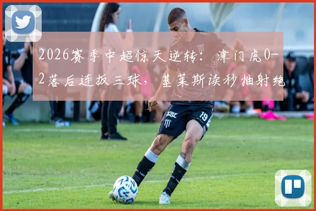 2026赛季中超惊天逆转：津门虎0-2落后连扳三球，基莱斯读秒抽射绝杀全记录